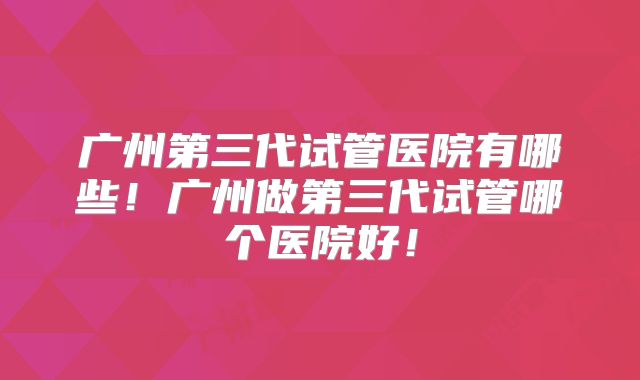 广州第三代试管医院有哪些!广州做第三代试管哪个医院好!