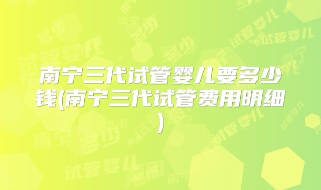 南宁三代试管婴儿要多少钱(南宁三代试管费用明细)