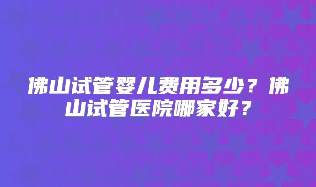 佛山试管婴儿费用多少?佛山试管医院哪家好?