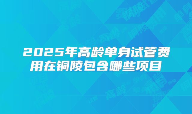 2025年高龄单身试管费用在铜陵包含哪些项目