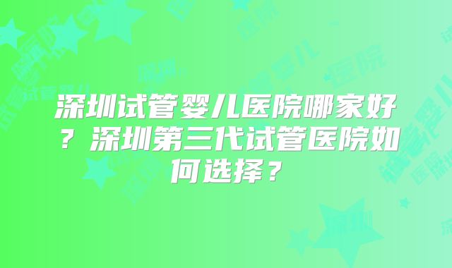 深圳试管婴儿医院哪家好？深圳第三代试管医院如何选择？