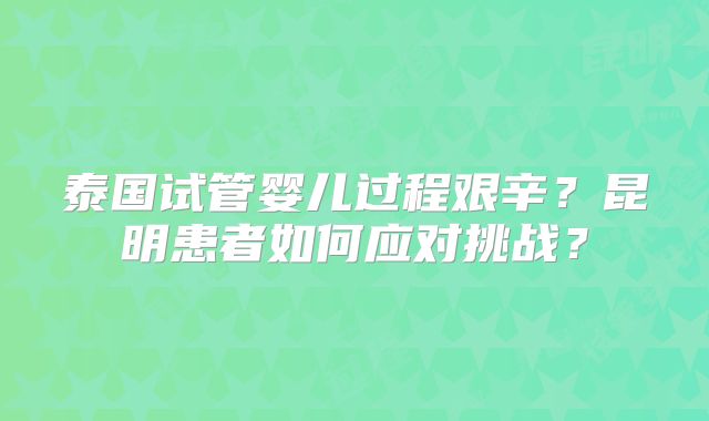泰国试管婴儿过程艰辛？昆明患者如何应对挑战？