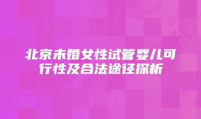 北京未婚女性试管婴儿可行性及合法途径探析