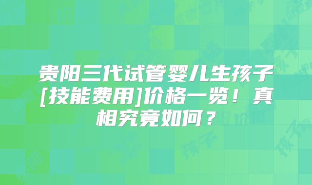 贵阳三代试管婴儿生孩子[技能费用]价格一览！真相究竟如何？