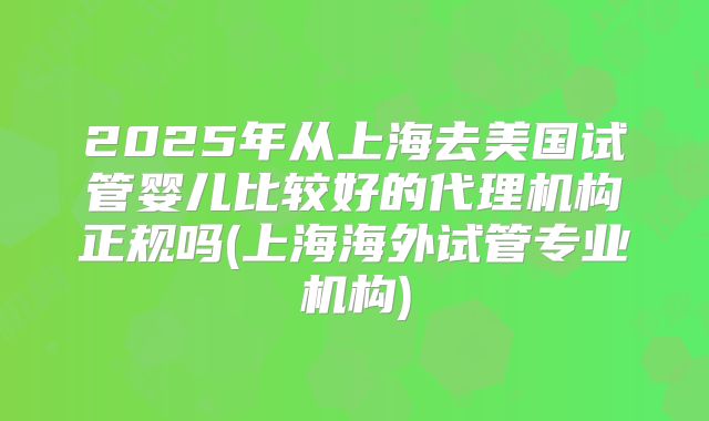 2025年从上海去美国试管婴儿比较好的代理机构正规吗(上海海外试管专业机构)