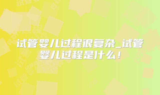 试管婴儿过程很复杂_试管婴儿过程是什么！