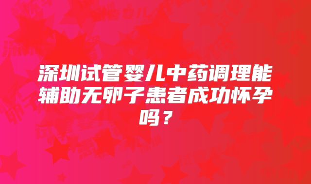 深圳试管婴儿中药调理能辅助无卵子患者成功怀孕吗?