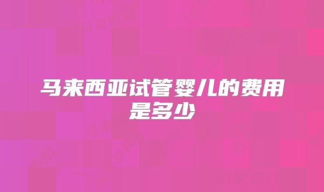 马来西亚试管婴儿的费用是多少