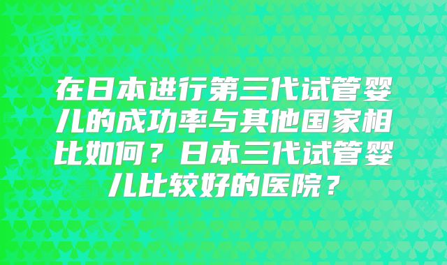 在日本进行第三代试管婴儿的成功率与其他国家相比如何?日本三代试管婴儿比较好的医院?
