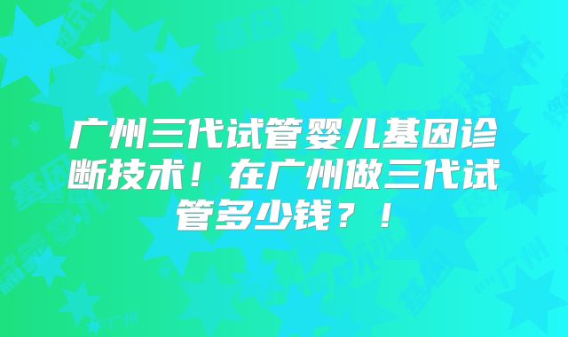 广州三代试管婴儿基因诊断技术!在广州做三代试管多少钱?!