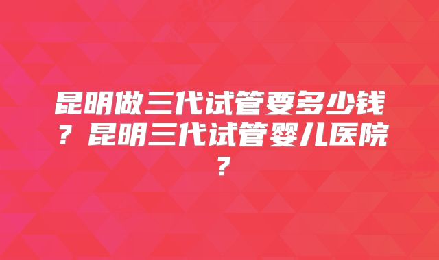 昆明做三代试管要多少钱?昆明三代试管婴儿医院?