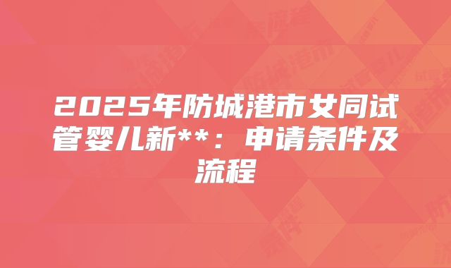2025年防城港市女同试管婴儿新**:申请条件及流程