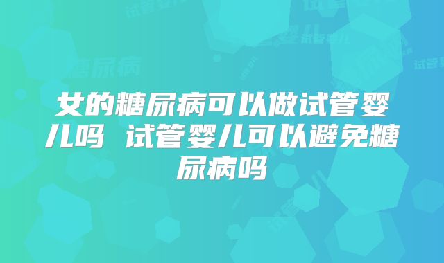 女的糖尿病可以做试管婴儿吗 试管婴儿可以避免糖尿病吗