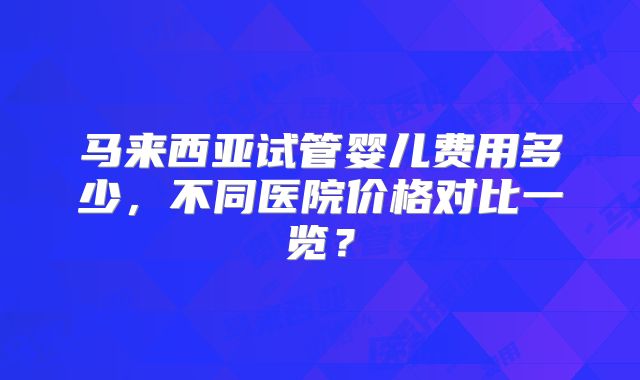 马来西亚试管婴儿费用多少，不同医院价格对比一览？