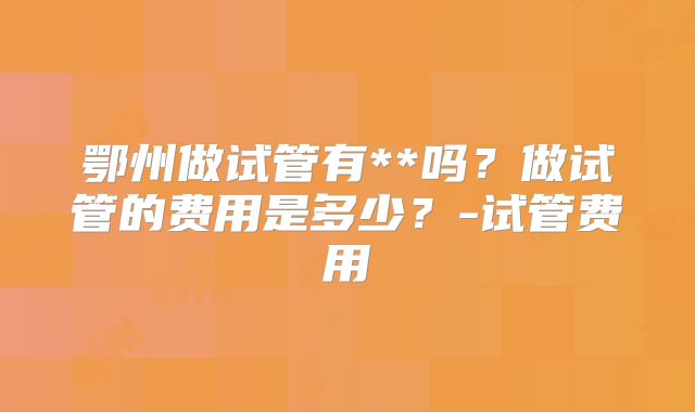 鄂州做试管有**吗?做试管的费用是多少?-试管费用