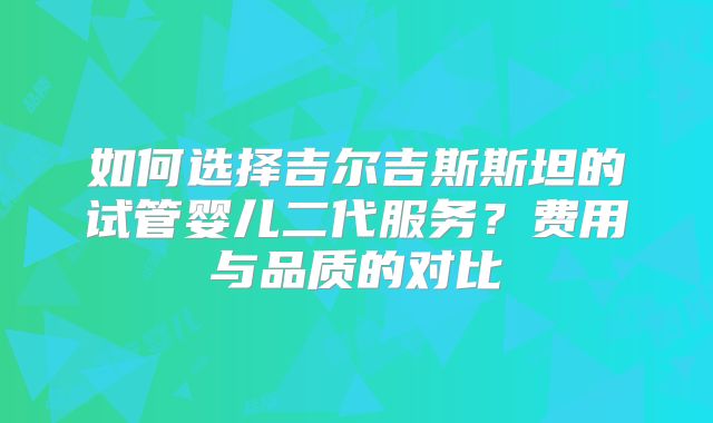 如何选择吉尔吉斯斯坦的试管婴儿二代服务?费用与品质的对比