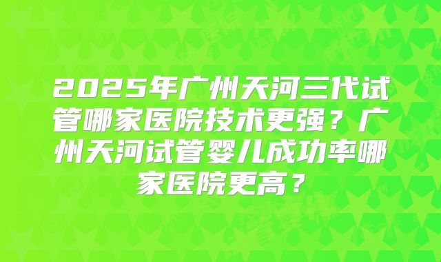 2025年广州天河三代试管哪家医院技术更强？广州天河试管婴儿成功率哪家医院更高？