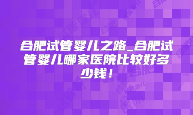 合肥试管婴儿之路_合肥试管婴儿哪家医院比较好多少钱！