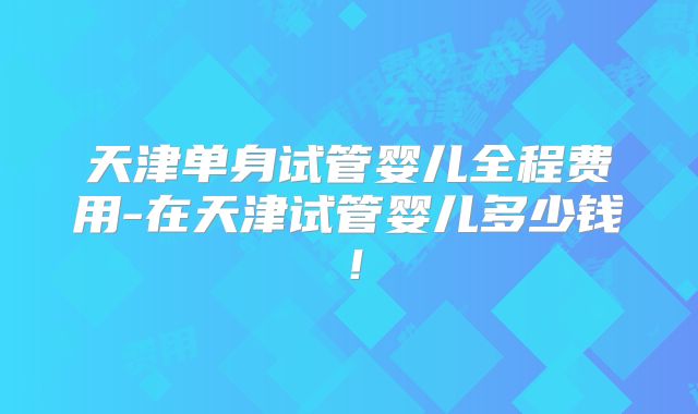 天津单身试管婴儿全程费用-在天津试管婴儿多少钱！