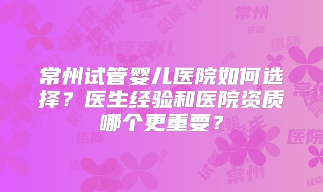 常州试管婴儿医院如何选择?医生经验和医院资质哪个更重要?