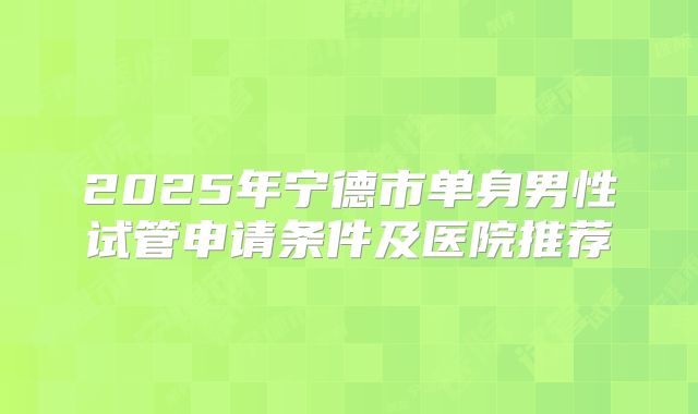 2025年宁德市单身男性试管申请条件及医院推荐