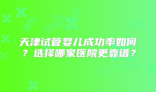天津试管婴儿成功率如何？选择哪家医院更靠谱？
