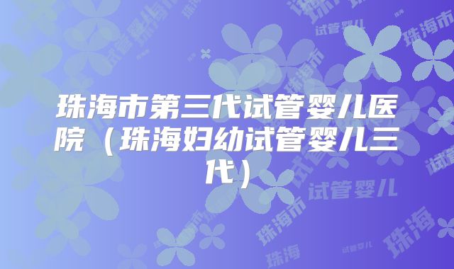 珠海市第三代试管婴儿医院（珠海妇幼试管婴儿三代）