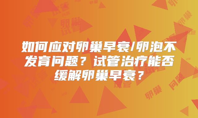 如何应对卵巢早衰/卵泡不发育问题？试管治疗能否缓解卵巢早衰？