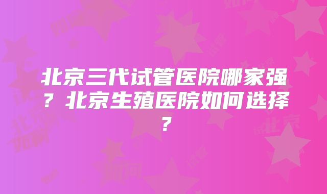 北京三代试管医院哪家强?北京生殖医院如何选择?