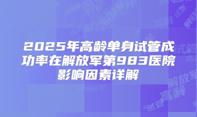 2025年高龄单身试管成功率在解放军第983医院影响因素详解