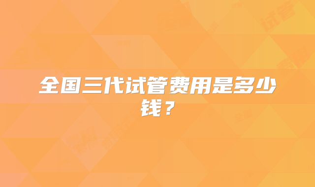 全国三代试管费用是多少钱?