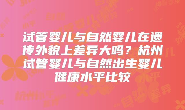 试管婴儿与自然婴儿在遗传外貌上差异大吗?杭州试管婴儿与自然出生婴儿健康水平比较