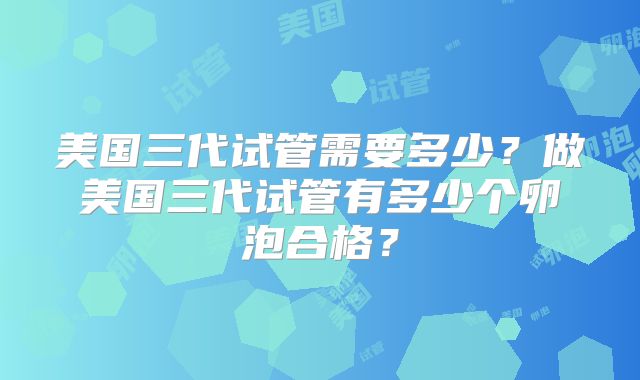 美国三代试管需要多少?做美国三代试管有多少个卵泡合格?