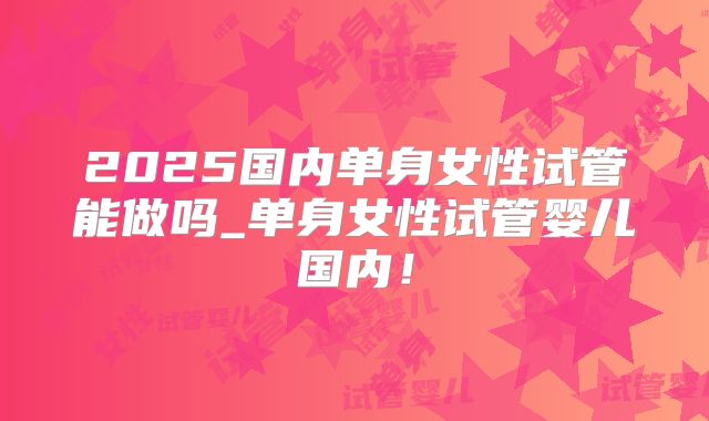 2025国内单身女性试管能做吗_单身女性试管婴儿国内！