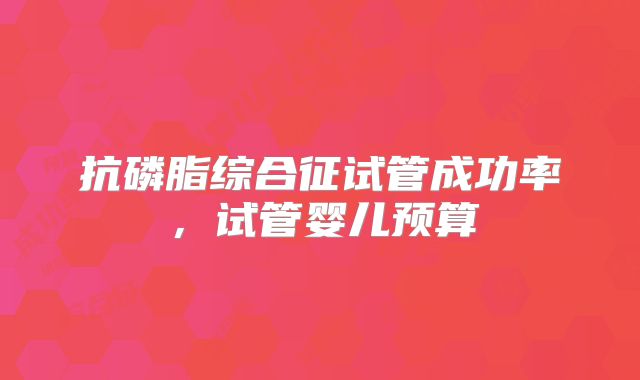抗磷脂综合征试管成功率,试管婴儿预算