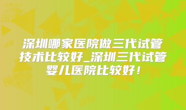深圳哪家医院做三代试管技术比较好_深圳三代试管婴儿医院比较好！