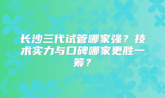 长沙三代试管哪家强?技术实力与口碑哪家更胜一筹?