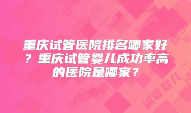 重庆试管医院排名哪家好?重庆试管婴儿成功率高的医院是哪家?