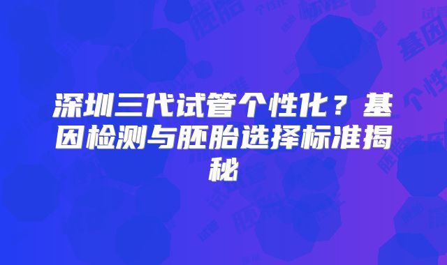 深圳三代试管个性化？基因检测与胚胎选择标准揭秘