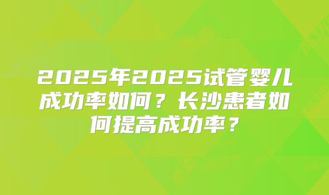 2025年2025试管婴儿成功率如何?长沙患者如何提高成功率?