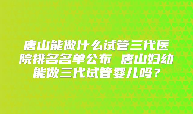 唐山能做什么试管三代医院排名名单公布 唐山妇幼能做三代试管婴儿吗?