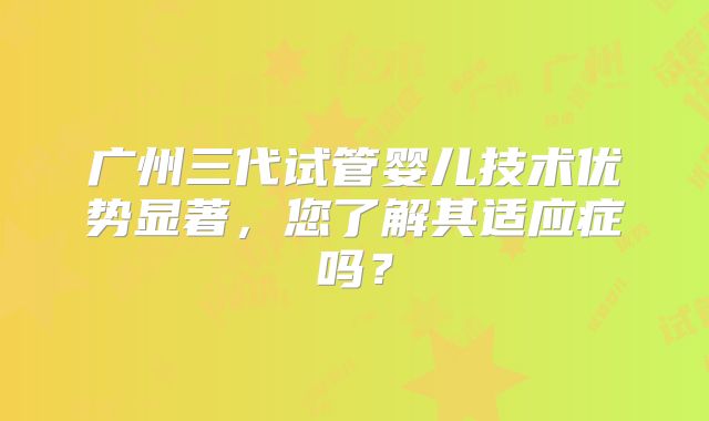 广州三代试管婴儿技术优势显著，您了解其适应症吗？