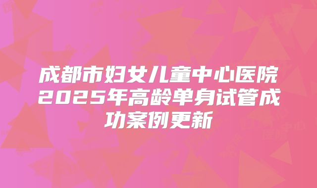成都市妇女儿童中心医院2025年高龄单身试管成功案例更新