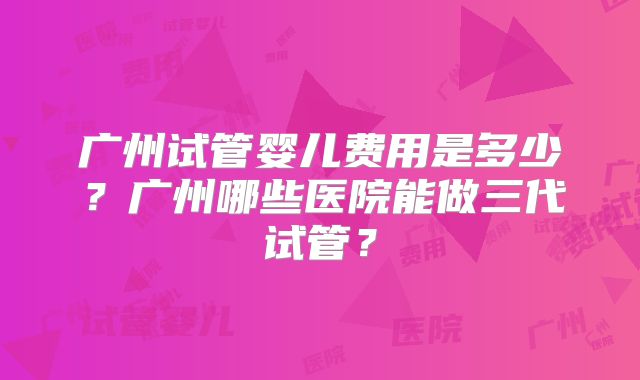 广州试管婴儿费用是多少?广州哪些医院能做三代试管?