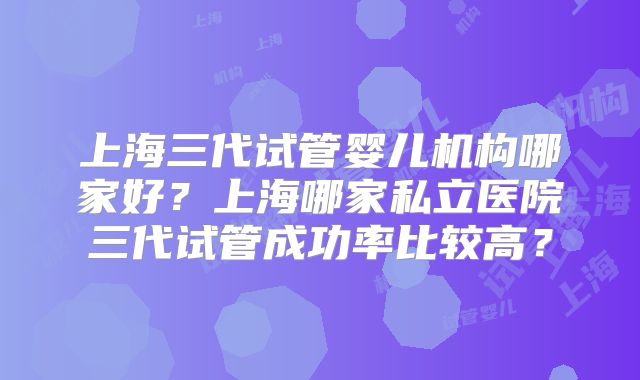 上海三代试管婴儿机构哪家好?上海哪家私立医院三代试管成功率比较高?