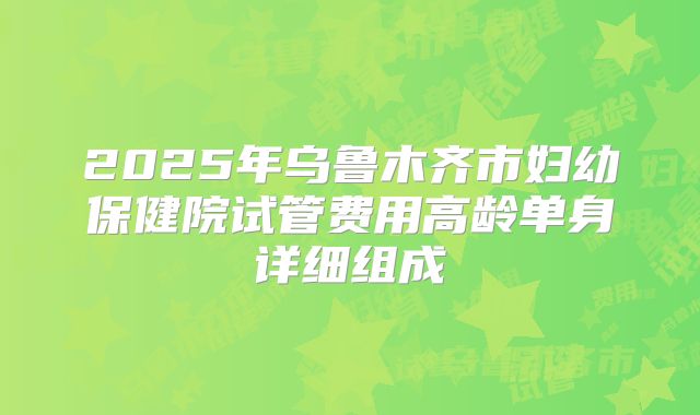 2025年乌鲁木齐市妇幼保健院试管费用高龄单身详细组成