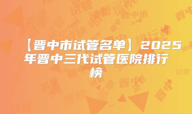 【晋中市试管名单】2025年晋中三代试管医院排行榜