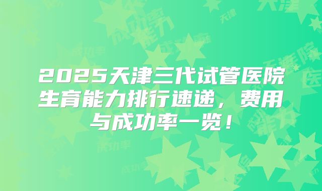 2025天津三代试管医院生育能力排行速递,费用与成功率一览!