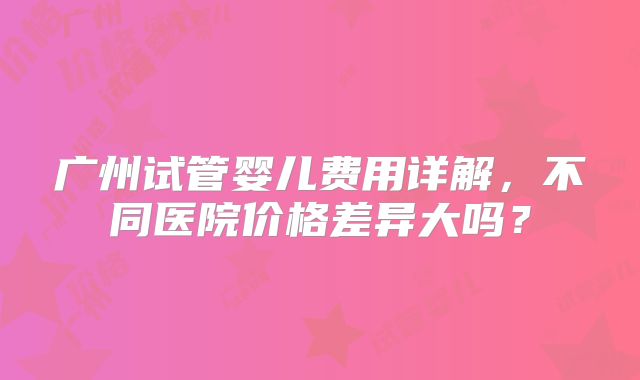 广州试管婴儿费用详解，不同医院价格差异大吗？