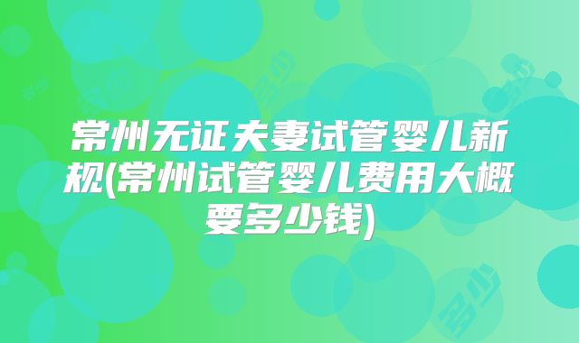 常州无证夫妻试管婴儿新规(常州试管婴儿费用大概要多少钱)